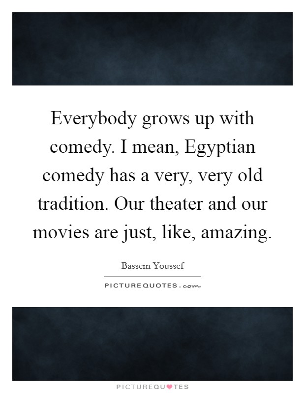 Everybody grows up with comedy. I mean, Egyptian comedy has a very, very old tradition. Our theater and our movies are just, like, amazing. Picture Quote #1