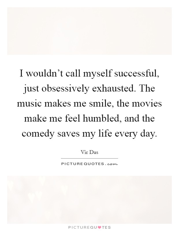 I wouldn't call myself successful, just obsessively exhausted. The music makes me smile, the movies make me feel humbled, and the comedy saves my life every day. Picture Quote #1