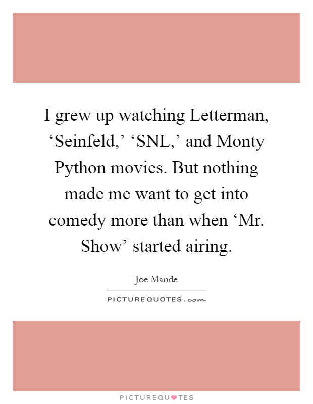I grew up watching Letterman, ‘Seinfeld,' ‘SNL,' and Monty Python movies. But nothing made me want to get into comedy more than when ‘Mr. Show' started airing. Picture Quote #1