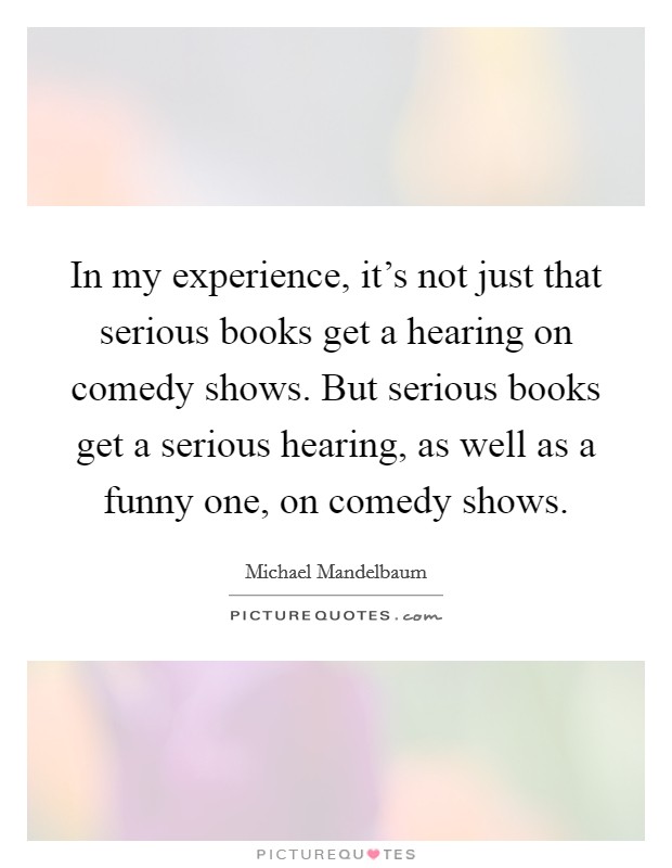 In my experience, it's not just that serious books get a hearing on comedy shows. But serious books get a serious hearing, as well as a funny one, on comedy shows. Picture Quote #1
