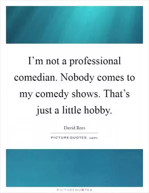 I’m not a professional comedian. Nobody comes to my comedy shows. That’s just a little hobby Picture Quote #1