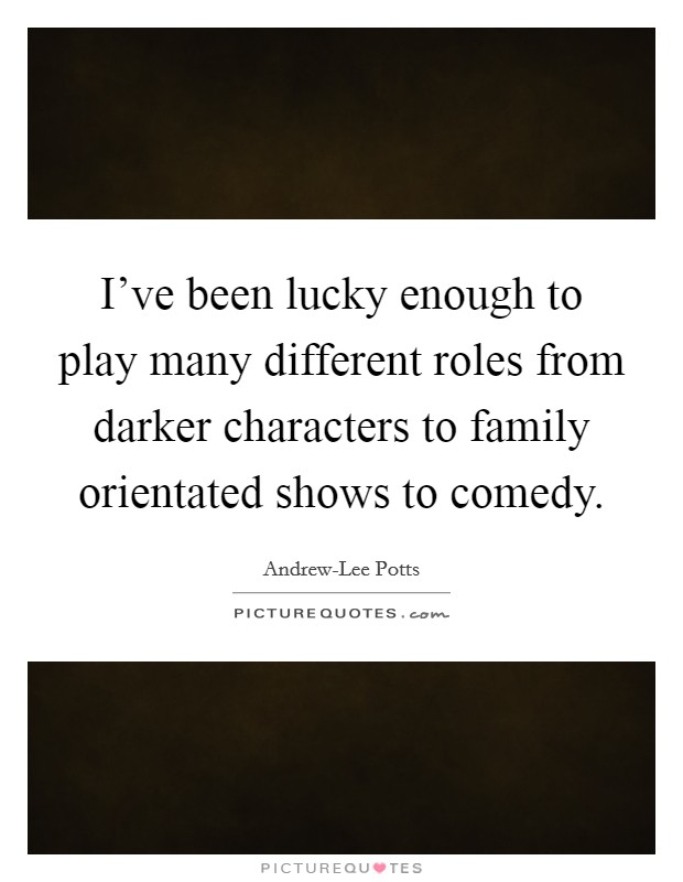 I've been lucky enough to play many different roles from darker characters to family orientated shows to comedy. Picture Quote #1