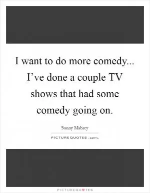 I want to do more comedy... I’ve done a couple TV shows that had some comedy going on Picture Quote #1