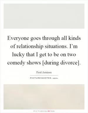Everyone goes through all kinds of relationship situations. I’m lucky that I get to be on two comedy shows [during divorce] Picture Quote #1