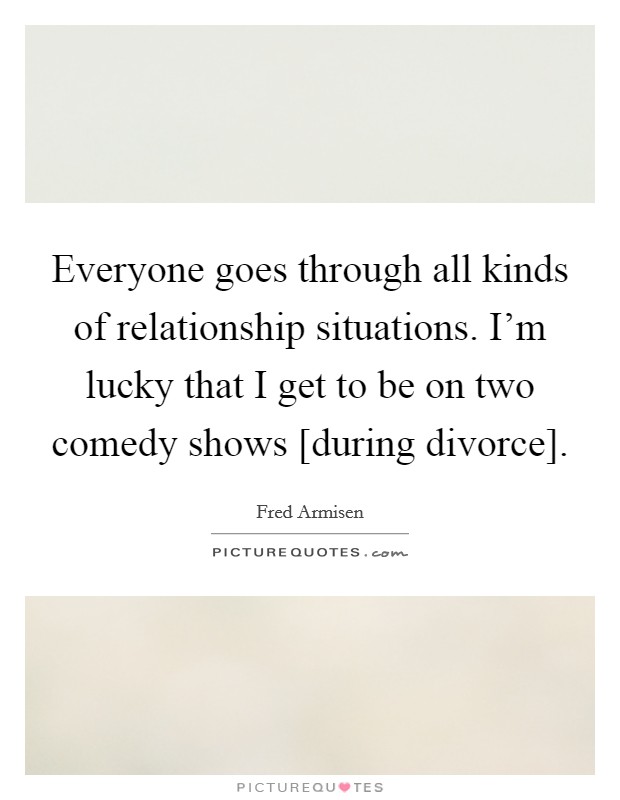 Everyone goes through all kinds of relationship situations. I'm lucky that I get to be on two comedy shows [during divorce]. Picture Quote #1
