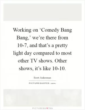 Working on ‘Comedy Bang Bang,’ we’re there from 10-7, and that’s a pretty light day compared to most other TV shows. Other shows, it’s like 10-10 Picture Quote #1