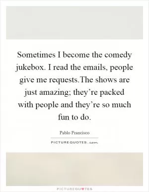 Sometimes I become the comedy jukebox. I read the emails, people give me requests.The shows are just amazing; they’re packed with people and they’re so much fun to do Picture Quote #1