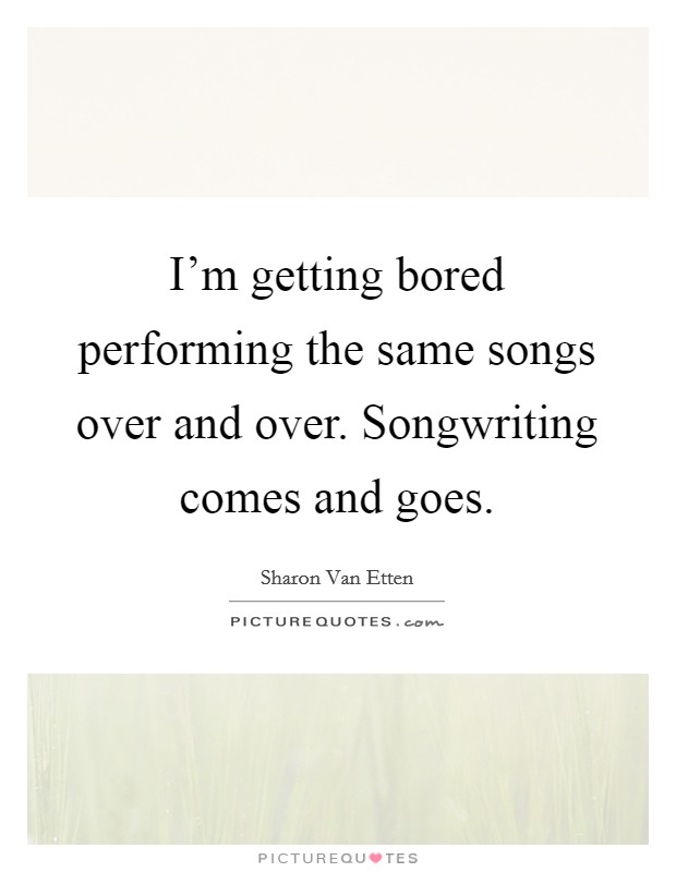 I'm getting bored performing the same songs over and over. Songwriting comes and goes. Picture Quote #1