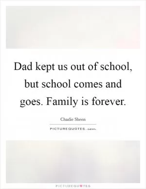 Dad kept us out of school, but school comes and goes. Family is forever Picture Quote #1