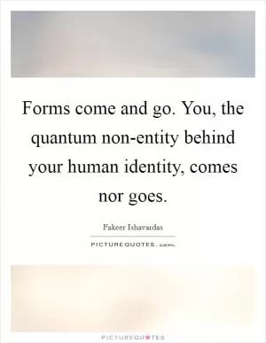Forms come and go. You, the quantum non-entity behind your human identity, comes nor goes Picture Quote #1