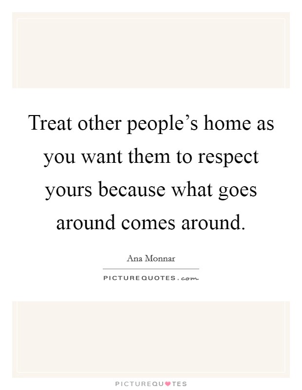 Treat other people's home as you want them to respect yours because what goes around comes around. Picture Quote #1