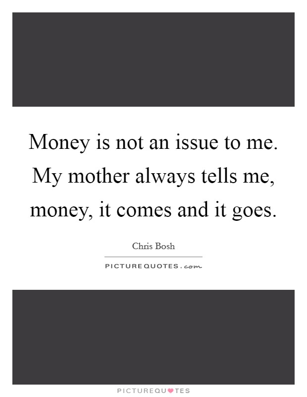 Money is not an issue to me. My mother always tells me, money, it comes and it goes. Picture Quote #1