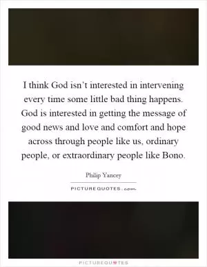 I think God isn’t interested in intervening every time some little bad thing happens. God is interested in getting the message of good news and love and comfort and hope across through people like us, ordinary people, or extraordinary people like Bono Picture Quote #1