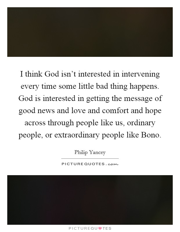 I think God isn't interested in intervening every time some little bad thing happens. God is interested in getting the message of good news and love and comfort and hope across through people like us, ordinary people, or extraordinary people like Bono. Picture Quote #1