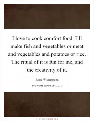 I love to cook comfort food. I’ll make fish and vegetables or meat and vegetables and potatoes or rice. The ritual of it is fun for me, and the creativity of it Picture Quote #1
