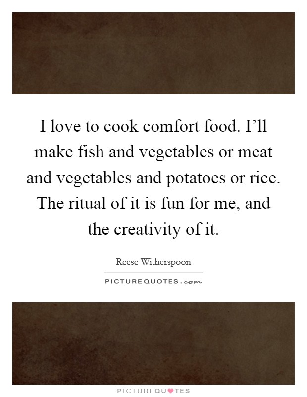 I love to cook comfort food. I'll make fish and vegetables or meat and vegetables and potatoes or rice. The ritual of it is fun for me, and the creativity of it. Picture Quote #1