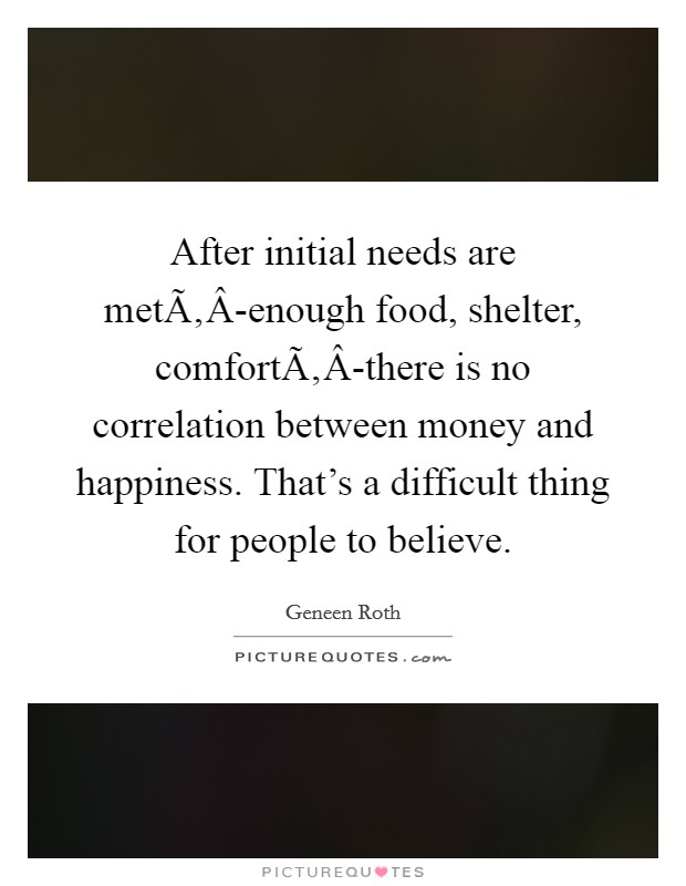 After initial needs are metÃ‚Â-enough food, shelter, comfortÃ‚Â-there is no correlation between money and happiness. That's a difficult thing for people to believe. Picture Quote #1