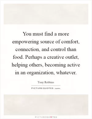 You must find a more empowering source of comfort, connection, and control than food. Perhaps a creative outlet, helping others, becoming active in an organization, whatever Picture Quote #1
