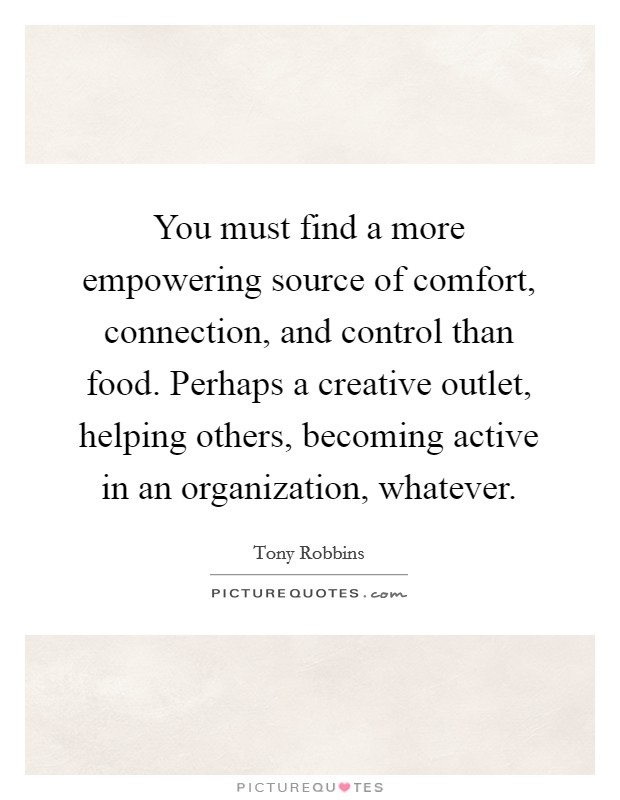 You must find a more empowering source of comfort, connection, and control than food. Perhaps a creative outlet, helping others, becoming active in an organization, whatever. Picture Quote #1