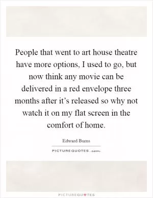 People that went to art house theatre have more options, I used to go, but now think any movie can be delivered in a red envelope three months after it’s released so why not watch it on my flat screen in the comfort of home Picture Quote #1