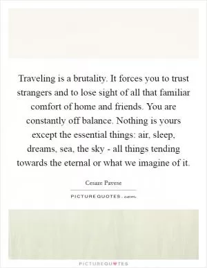 Traveling is a brutality. It forces you to trust strangers and to lose sight of all that familiar comfort of home and friends. You are constantly off balance. Nothing is yours except the essential things: air, sleep, dreams, sea, the sky - all things tending towards the eternal or what we imagine of it Picture Quote #1
