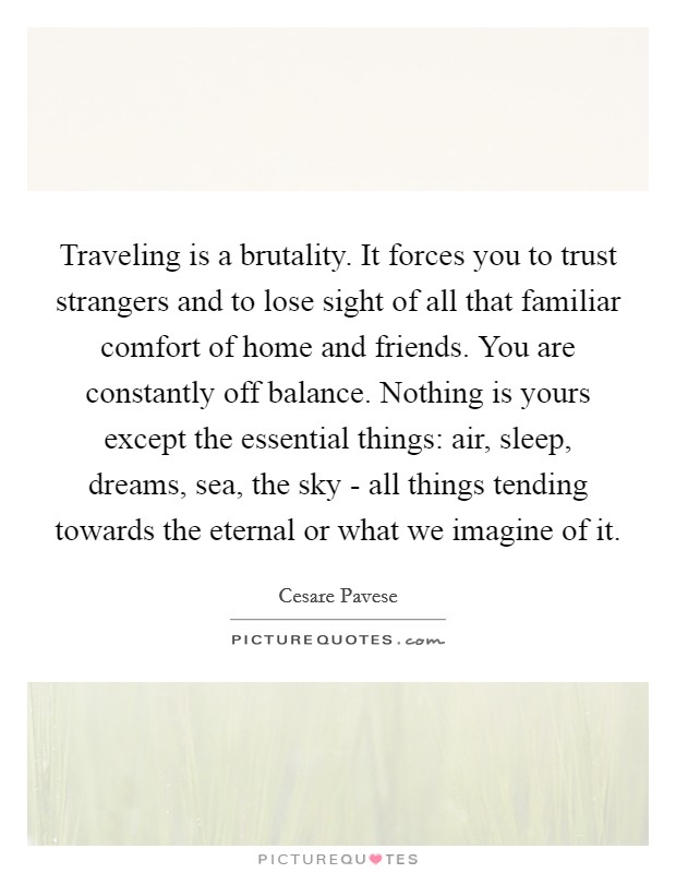 Traveling is a brutality. It forces you to trust strangers and to lose sight of all that familiar comfort of home and friends. You are constantly off balance. Nothing is yours except the essential things: air, sleep, dreams, sea, the sky - all things tending towards the eternal or what we imagine of it. Picture Quote #1
