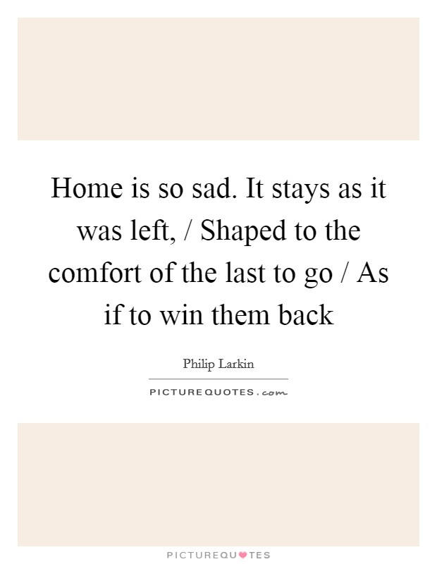 Home is so sad. It stays as it was left, / Shaped to the comfort of the last to go / As if to win them back Picture Quote #1