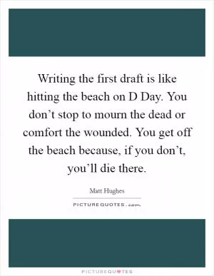 Writing the first draft is like hitting the beach on D Day. You don’t stop to mourn the dead or comfort the wounded. You get off the beach because, if you don’t, you’ll die there Picture Quote #1