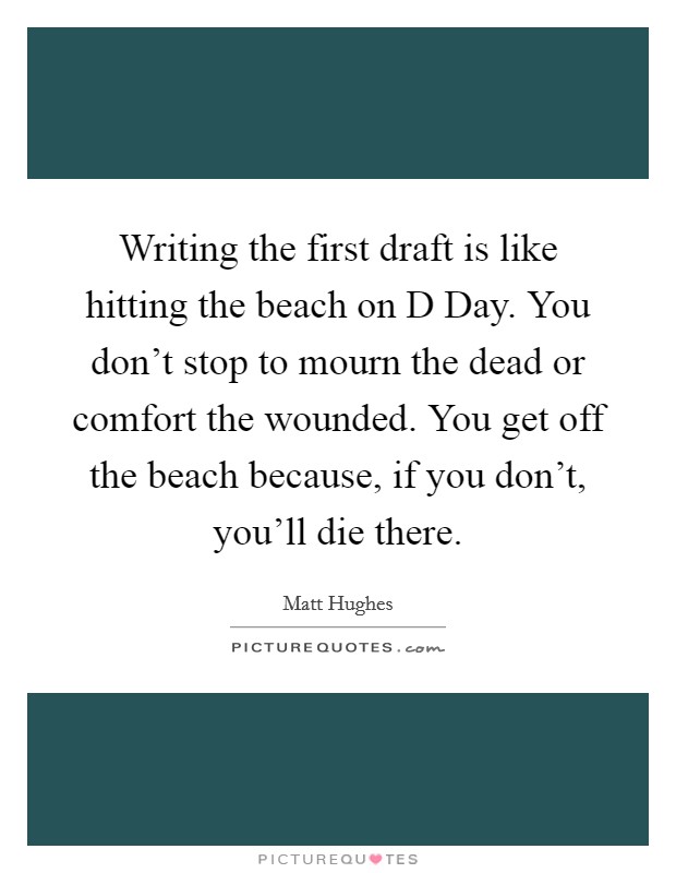 Writing the first draft is like hitting the beach on D Day. You don't stop to mourn the dead or comfort the wounded. You get off the beach because, if you don't, you'll die there. Picture Quote #1