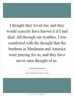 I thought they loved me, and they would scarcely have known it if I had died. All through our troubles, I was comforted with the thought that the brethren in Maulmain and America were praying for us, and they have never once thought of us Picture Quote #1