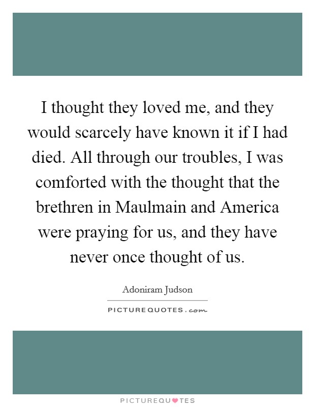 I thought they loved me, and they would scarcely have known it if I had died. All through our troubles, I was comforted with the thought that the brethren in Maulmain and America were praying for us, and they have never once thought of us. Picture Quote #1