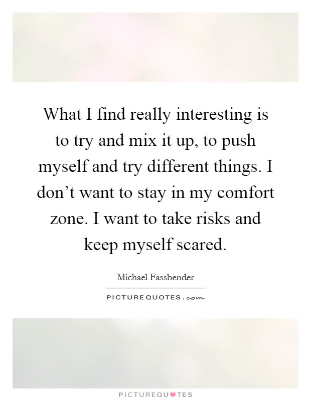 What I find really interesting is to try and mix it up, to push myself and try different things. I don't want to stay in my comfort zone. I want to take risks and keep myself scared. Picture Quote #1