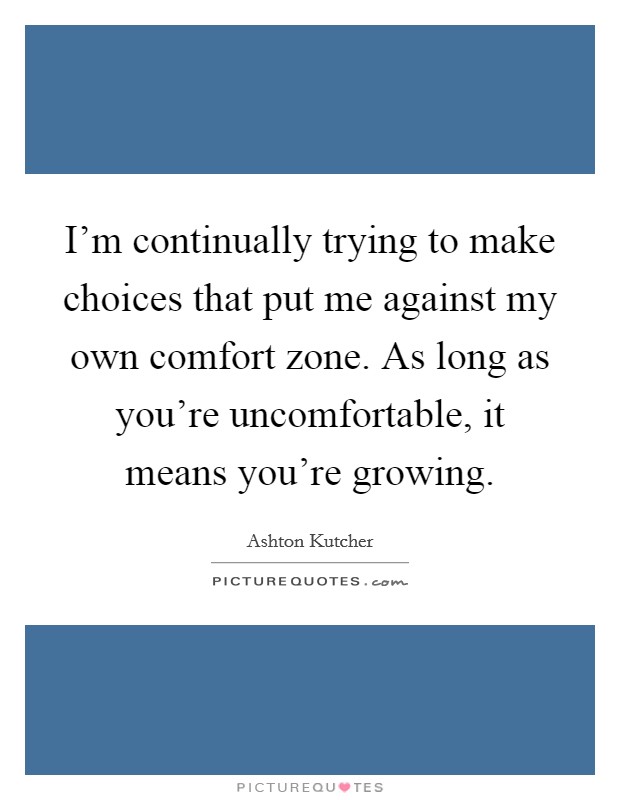 I'm continually trying to make choices that put me against my own comfort zone. As long as you're uncomfortable, it means you're growing. Picture Quote #1