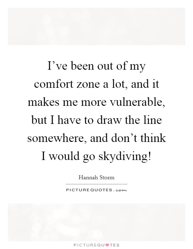 I've been out of my comfort zone a lot, and it makes me more vulnerable, but I have to draw the line somewhere, and don't think I would go skydiving! Picture Quote #1
