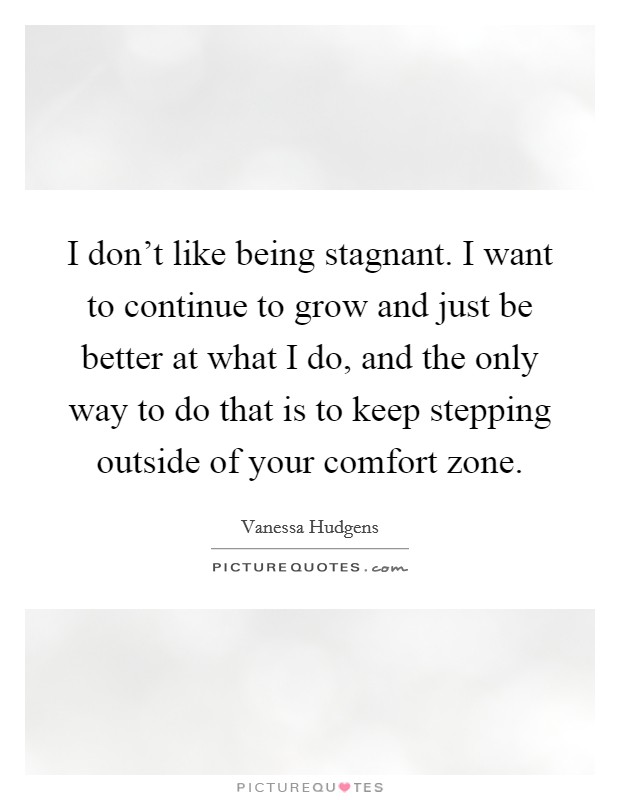 I don't like being stagnant. I want to continue to grow and just be better at what I do, and the only way to do that is to keep stepping outside of your comfort zone. Picture Quote #1
