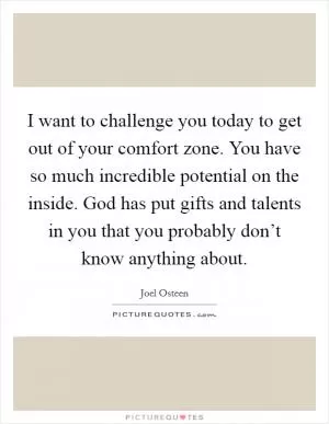 I want to challenge you today to get out of your comfort zone. You have so much incredible potential on the inside. God has put gifts and talents in you that you probably don’t know anything about Picture Quote #1