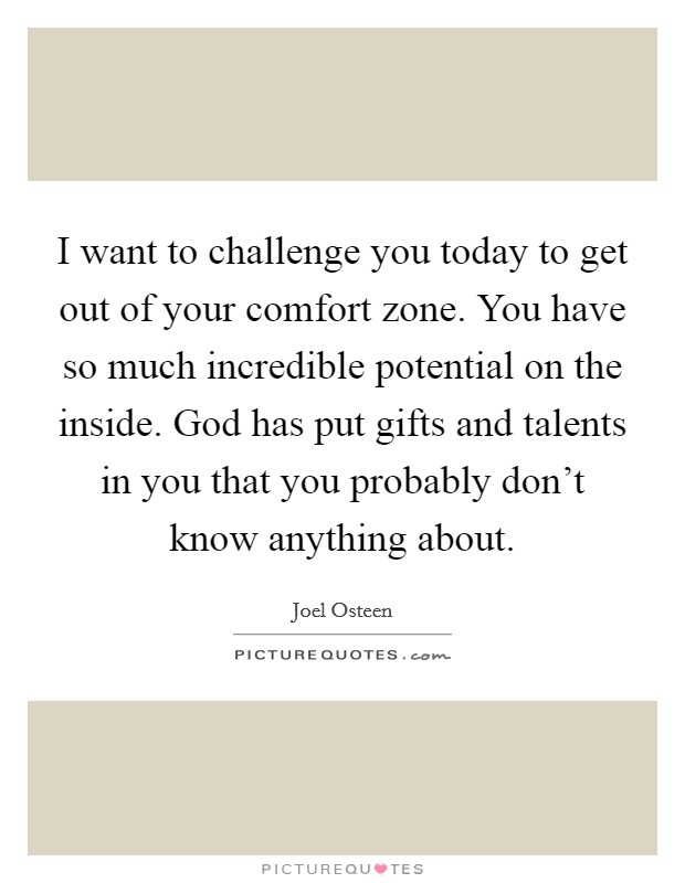 I want to challenge you today to get out of your comfort zone. You have so much incredible potential on the inside. God has put gifts and talents in you that you probably don't know anything about. Picture Quote #1