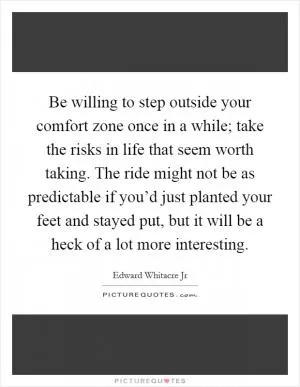 Be willing to step outside your comfort zone once in a while; take the risks in life that seem worth taking. The ride might not be as predictable if you’d just planted your feet and stayed put, but it will be a heck of a lot more interesting Picture Quote #1
