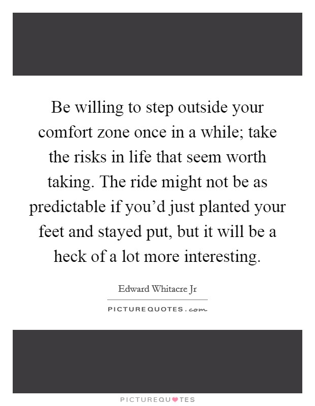 Be willing to step outside your comfort zone once in a while; take the risks in life that seem worth taking. The ride might not be as predictable if you'd just planted your feet and stayed put, but it will be a heck of a lot more interesting. Picture Quote #1