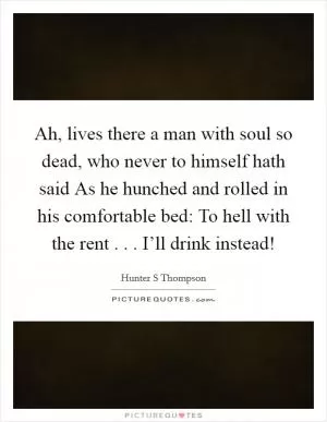Ah, lives there a man with soul so dead, who never to himself hath said As he hunched and rolled in his comfortable bed: To hell with the rent . . . I’ll drink instead! Picture Quote #1