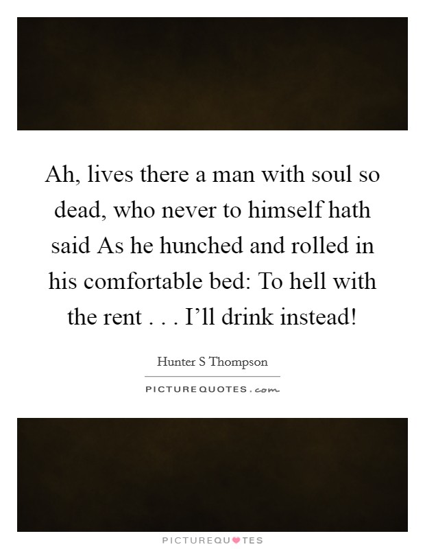 Ah, lives there a man with soul so dead, who never to himself hath said As he hunched and rolled in his comfortable bed: To hell with the rent . . . I'll drink instead! Picture Quote #1