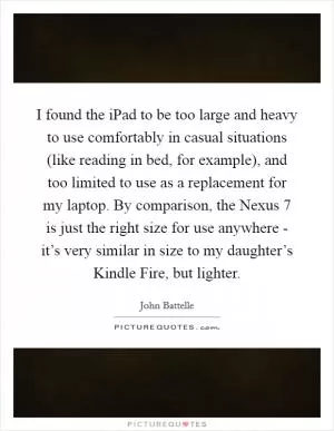 I found the iPad to be too large and heavy to use comfortably in casual situations (like reading in bed, for example), and too limited to use as a replacement for my laptop. By comparison, the Nexus 7 is just the right size for use anywhere - it’s very similar in size to my daughter’s Kindle Fire, but lighter Picture Quote #1