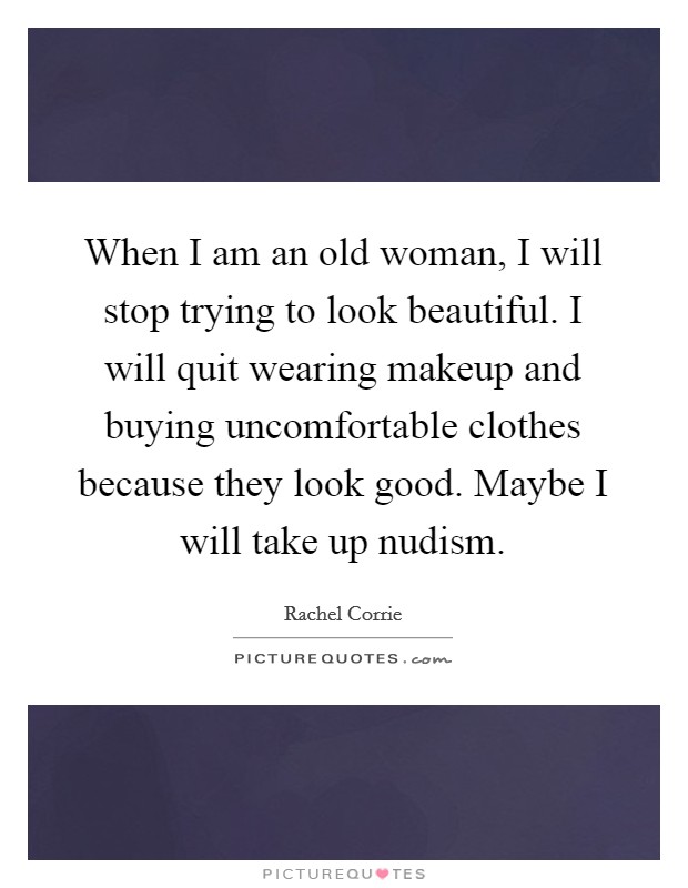 When I am an old woman, I will stop trying to look beautiful. I will quit wearing makeup and buying uncomfortable clothes because they look good. Maybe I will take up nudism. Picture Quote #1