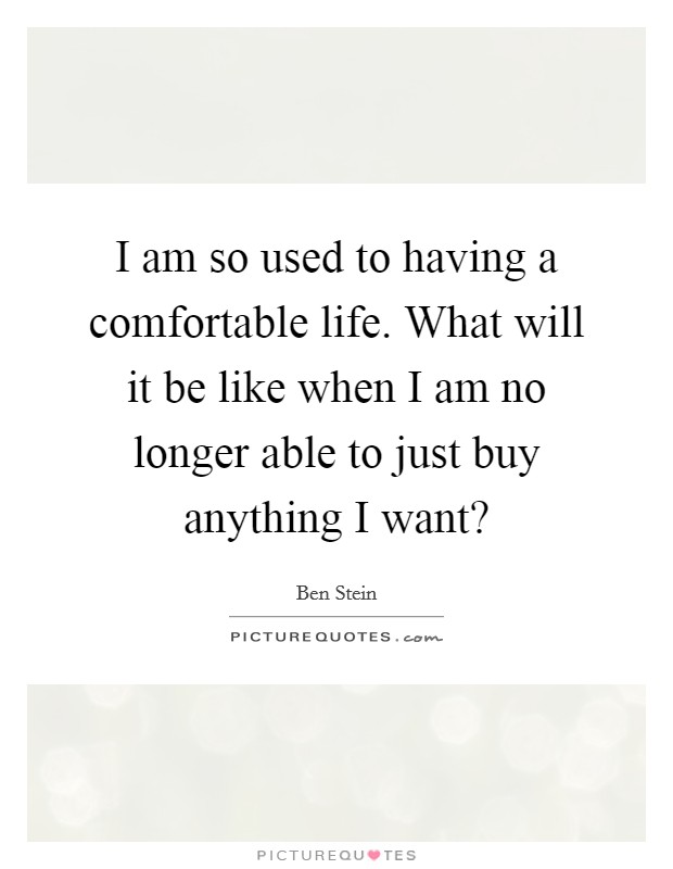 I am so used to having a comfortable life. What will it be like when I am no longer able to just buy anything I want? Picture Quote #1