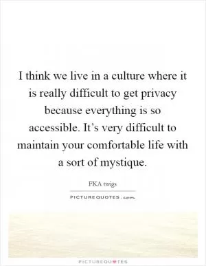 I think we live in a culture where it is really difficult to get privacy because everything is so accessible. It’s very difficult to maintain your comfortable life with a sort of mystique Picture Quote #1