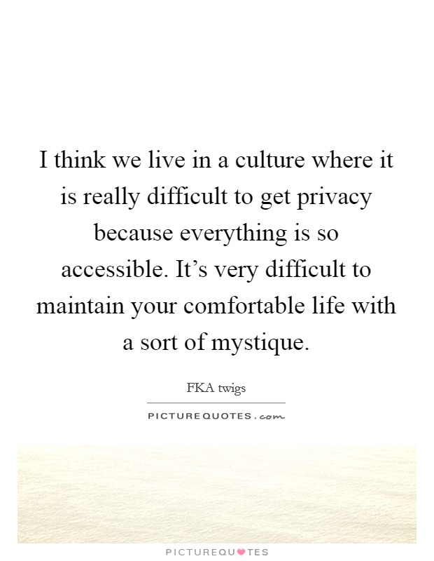I think we live in a culture where it is really difficult to get privacy because everything is so accessible. It's very difficult to maintain your comfortable life with a sort of mystique. Picture Quote #1