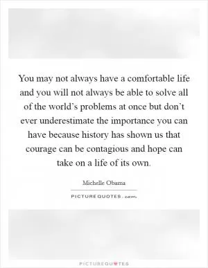 You may not always have a comfortable life and you will not always be able to solve all of the world’s problems at once but don’t ever underestimate the importance you can have because history has shown us that courage can be contagious and hope can take on a life of its own Picture Quote #1