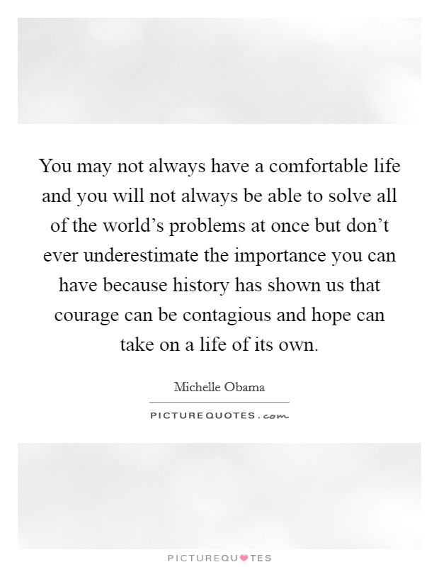 You may not always have a comfortable life and you will not always be able to solve all of the world's problems at once but don't ever underestimate the importance you can have because history has shown us that courage can be contagious and hope can take on a life of its own. Picture Quote #1