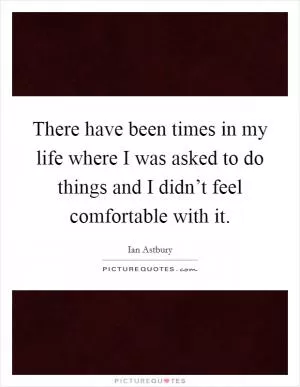 There have been times in my life where I was asked to do things and I didn’t feel comfortable with it Picture Quote #1