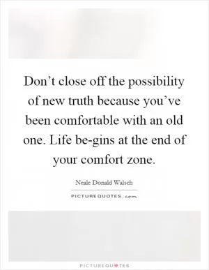 Don’t close off the possibility of new truth because you’ve been comfortable with an old one. Life be-gins at the end of your comfort zone Picture Quote #1